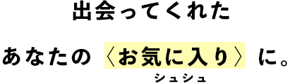 出会ってくれたあなたの〈お気に入り〉に。